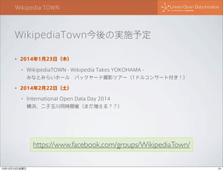 Wikipedia TOWN

WikipediaTown今後の実施予定
•

2014年1月23日（木）
•

WikipediaTOWN - Wikipedia Takes YOKOHAMA みなとみらいホール バックヤード撮影ツアー（1ドルコンサート付き！）

•

2014年2月22日（土）
•

International Open Data Day 2014
横浜、二子玉川同時開催（まだ増える？？）

https://www.facebook.com/groups/WikipediaTown/
13年12月13日金曜日

51

 