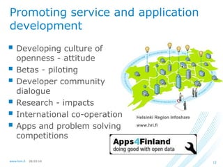 26.03.14www.lvm.fi 12
Promoting service and application
development
 Developing culture of
openness - attitude
 Betas - piloting
 Developer community
dialogue
 Research - impacts
 International co-operation
 Apps and problem solving
competitions
Helsinki Region Infoshare
www.hri.fi
 