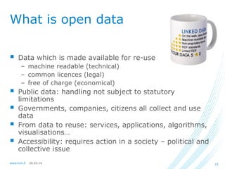 26.03.14www.lvm.fi 15
What is open data
 Data which is made available for re-use
– machine readable (technical)
– common licences (legal)
– free of charge (economical)
 Public data: handling not subject to statutory
limitations
 Governments, companies, citizens all collect and use
data
 From data to reuse: services, applications, algorithms,
visualisations…
 Accessibility: requires action in a society – political and
collective issue
 