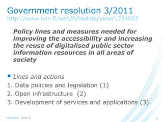 26.03.14www.lvm.fi 17
Government resolution 3/2011
http://www.lvm.fi/web/fi/tiedote/view/1234053
Policy lines and measures needed for
improving the accessibility and increasing
the reuse of digitalised public sector
information resources in all areas of
society
 Lines and actions
1. Data policies and legislation (1)
2. Open infrastructure (2)
3. Development of services and applications (3)
 