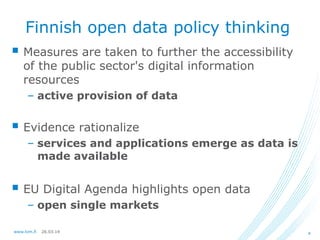 26.03.14www.lvm.fi 4
Finnish open data policy thinking
 Measures are taken to further the accessibility
of the public sector's digital information
resources
– active provision of data
 Evidence rationalize
– services and applications emerge as data is
made available
 EU Digital Agenda highlights open data
– open single markets
 