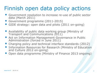26.03.14www.lvm.fi 5
Finnish open data policy actions
 Government resolution to increase re-use of public sector
data (March 2011)
 Government programme (2011-2015)
 GIDE strategy: open data and pilots (2011 on-going)
 Availability of public data working group (Ministry of
Transport and Communications 2011)
 Act on Information Management Governance in Public
Administration (forced in June 2011)
 Charging policy and technical interface standards (2012)
 Information Resources for Research (Ministry of Education
and Culture 2012 on-going)
 Open data programme (Ministry of Finance 2013 ongoing)
 