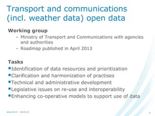 26.03.14www.lvm.fi 6
Transport and communications
(incl. weather data) open data
Working group
– Ministry of Transport and Communications with agencies
and authorities
– Roadmap published in April 2013
Tasks
Identification of data resources and prioritization
Clarification and harmonization of practises
Technical and administrative development
Legislative issues on re-use and interoperability
Enhancing co-operative models to support use of data
 