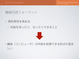 機械可読フォーマット
オープンデータとは？
• 再利用性を高める
• 内容を切ったり、はったりできること
• 機械（コンピュータ）が内容を処理できる形式が望ま
しい
 
