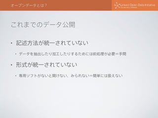 これまでのデータ公開
オープンデータとは？
• 記述方法が統一されていない
• データを抽出したり加工したりするためには前処理が必要＝手間
• 形式が統一されていない
• 専用ソフトがないと開けない、みられない＝簡単には扱えない
 