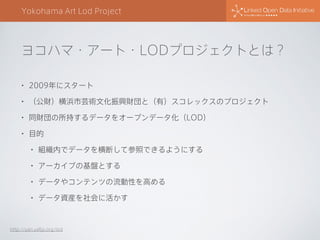 Yokohama Art Lod Project
http://yan.yafjp.org/lod
ヨコハマ・アート・LODプロジェクトとは？
• 2009年にスタート
• （公財）横浜市芸術文化振興財団と（有）スコレックスのプロジェクト
• 同財団の所持するデータをオープンデータ化（LOD）
• 目的
• 組織内でデータを横断して参照できるようにする
• アーカイブの基盤とする
• データやコンテンツの流動性を高める
• データ資産を社会に活かす
 