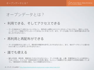 オープンデータとは？
オープンデータとは？
• 利用できる、そしてアクセスできる
• データ全体を丸ごと使えないといけないし、再作成に必要以上のコストがかかってはいけない。望ましいのは、
インターネット経由でダウンロードできるようにすることだ。また、データは使いやすく変更可能な形式で存
在しなければならない。
• 再利用と再配布ができる
• データを提供するにあたって、再利用や再配布を許可しなければならない。また、他のデータセットと組み合
わせて使うことも許可しなければならない。
• 誰でも使える
• 誰もが利用、再利用、再配布をできなければならない。データの使い道、人種、所属団体などによる差別をし
てはいけない。たとえば「非営利目的での利用に限る」などという制限をすると商用での利用を制限してしま
うし「教育目的での利用に限る」などの制限も許されない。
オープンデータとは何か? http://opendatahandbook.org/ja/what-is-open-data/index.html
 
