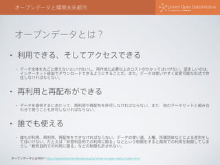 オープンデータとは？
オープンデータと環境未来都市
• 利用できる、そしてアクセスできる
• データ全体を丸ごと使えないといけないし、再作成に必要以上のコストがかかってはいけない。望ましいのは、
インターネット経由でダウンロードできるようにすることだ。また、データは使いやすく変更可能な形式で存
在しなければならない。
• 再利用と再配布ができる
• データを提供するにあたって、再利用や再配布を許可しなければならない。また、他のデータセットと組み合
わせて使うことも許可しなければならない。
• 誰でも使える
• 誰もが利用、再利用、再配布をできなければならない。データの使い道、人種、所属団体などによる差別をし
てはいけない。たとえば「非営利目的での利用に限る」などという制限をすると商用での利用を制限してしま
うし「教育目的での利用に限る」などの制限も許されない。
オープンデータとは何か? http://opendatahandbook.org/ja/what-is-open-data/index.html
 