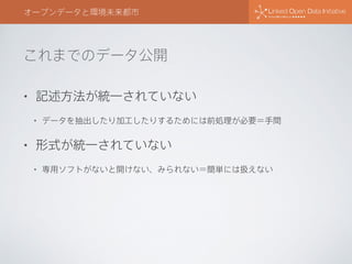 これまでのデータ公開
オープンデータと環境未来都市
• 記述方法が統一されていない
• データを抽出したり加工したりするためには前処理が必要＝手間
• 形式が統一されていない
• 専用ソフトがないと開けない、みられない＝簡単には扱えない
 