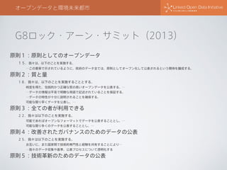 G8ロック・アーン・サミット（2013）
オープンデータと環境未来都市
原則１：原則としてのオープンデータ
１５．我々は、以下のことを実施する。
…この憲章で示されているように、政府のデータ全ては、原則としてオープン化して公表されるという期待を醸成する。
原則２：質と量
１８．我々は、以下のことを実施することとする。
時宜を得た、包括的かつ正確な質の高いオープンデータを公表する。…
…データの情報は平易で明瞭な用語で記述されていることを保証する。
…データの特性が十分に説明されることを確保する。
可能な限り早くデータを公表し、…
原則３：全ての者が利用できる
２２．我々は以下のことを実施する。
可能であればオープンなフォーマットでデータを公表することとし、…
可能な限り多くのデータを公表することとし、…
原則４：改善されたガバナンスのためのデータの公表
２５．我々は以下のことを実施する。
お互いに、また国家間で技術的専門性と経験を共有することにより…
…我々のデータ収集や基準、公表プロセスについて透明化する
原則５：技術革新のためのデータの公表
 
