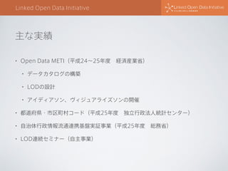 主な実績
Linked Open Data Initiative
• Open Data METI（平成24∼25年度 経済産業省）
• データカタログの構築
• LODの設計
• アイディアソン、ヴィジュアライズソンの開催
• 都道府県・市区町村コード（平成25年度 独立行政法人統計センター）
• 自治体行政情報流通連携基盤実証事業（平成25年度 総務省）
• LOD連続セミナー（自主事業）
 