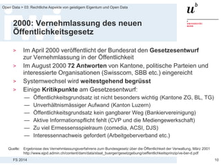 FS 2014
Open Data > 03: Rechtliche Aspekte von geistigem Eigentum und Open Data
2000: Vernehmlassung des neuen
Öffentlichkeitsgesetz
> Im April 2000 veröffentlicht der Bundesrat den Gesetzesentwurf
zur Vernehmlassung in der Öffentlichkeit
> Im August 2000 72 Antworten von Kantone, politische Parteien und
interessierte Organisationen (Swisscom, SBB etc.) eingereicht
> Systemwechsel wird weitestgehend begrüsst
> Einige Kritikpunkte am Gesetzesentwurf:
— Öffentlichkeitsgrundsatz ist nicht besonders wichtig (Kantone ZG, BL, TG)
— Unverhältnismässiger Aufwand (Kanton Luzern)
— Öffentlichkeitsgrundsatz kein gangbarer Weg (Bankiervereinigung)
— Aktive Informationspflicht fehlt (CVP und die Mediengewerkschaft)
— Zu viel Ermessensspielraum (comedia, ACSI, DJS)
— Interessennachweis gefordert (Arbeitgeberverband etc.)
10
Quelle: Ergebnisse des Vernehmlassungsverfahrens zum Bundesgesetz über die Öffentlichkeit der Verwaltung, März 2001
http://www.ejpd.admin.ch/content/dam/data/staat_buerger/gesetzgebung/oeffentlichkeitsprinzip/ve-ber-d.pdf
 
