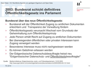 FS 2014
Open Data > 03: Rechtliche Aspekte von geistigem Eigentum und Open Data
2003: Bundesrat schickt definitives
Öffentlichkeitsgesetz ins Parlament
Bundesrat über das neue Öffentlichkeitsgesetz:
> Bundesrat will der Öffentlichkeit Zugang zu amtlichen Dokumenten
erleichtern und Transparenz der Verwaltung fördern
> Öffentlichkeitsgesetz verursacht Wechsel vom Grundsatz der
Geheimhaltung zum Öffentlichkeitsprinzip
> Jede Person erhält Recht auf Zugang zu amtlichen Dokumenten
> Bei überwiegenden öffentlichen oder privaten Interessen kann
Zugang verweigert werden
> Besonderes Interesse muss nicht nachgewiesen werden
> Es können Gebühren erlassen werden
> Der Eidgenössische Datenschutzbeauftragte heisst neu
"Eidgenössischer Datenschutz- und Öffentlichkeitsbeauftragter"
11
Quelle: Medienmitteilung, Eidgenössisches Justiz- und Polizeidepartement, 12.02.2003
http://www.ejpd.admin.ch/content/ejpd/de/home/dokumentation/mi/2003/2003-02-121.html
 