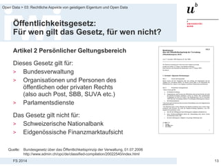 FS 2014
Open Data > 03: Rechtliche Aspekte von geistigem Eigentum und Open Data
Öffentlichkeitsgesetz:
Für wen gilt das Gesetz, für wen nicht?
Artikel 2 Persönlicher Geltungsbereich
Dieses Gesetz gilt für:
> Bundesverwaltung
> Organisationen und Personen des
öffentlichen oder privaten Rechts
(also auch Post, SBB, SUVA etc.)
> Parlamentsdienste
Das Gesetz gilt nicht für:
> Schweizerische Nationalbank
> Eidgenössische Finanzmarktaufsicht
13
Quelle: Bundesgesetz über das Öffentlichkeitsprinzip der Verwaltung, 01.07.2006
http://www.admin.ch/opc/de/classified-compilation/20022540/index.html
 