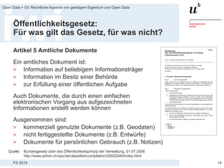 FS 2014
Open Data > 03: Rechtliche Aspekte von geistigem Eigentum und Open Data
Öffentlichkeitsgesetz:
Für was gilt das Gesetz, für was nicht?
Artikel 5 Amtliche Dokumente
Ein amtliches Dokument ist:
> Information auf beliebigem Informationsträger
> Information im Besitz einer Behörde
> zur Erfüllung einer öffentlichen Aufgabe
Auch Dokumente, die durch einen einfachen
elektronischen Vorgang aus aufgezeichneten
Informationen erstellt werden können
Ausgenommen sind:
> kommerziell genutzte Dokumente (z.B. Geodaten)
> nicht fertiggestellte Dokumente (z.B. Entwürfe)
> Dokumente für persönlichen Gebrauch (z.B. Notizen)
14
Quelle: Bundesgesetz über das Öffentlichkeitsprinzip der Verwaltung, 01.07.2006
http://www.admin.ch/opc/de/classified-compilation/20022540/index.html
 