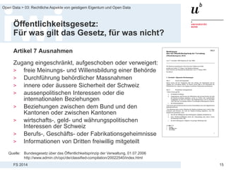 FS 2014
Open Data > 03: Rechtliche Aspekte von geistigem Eigentum und Open Data
Öffentlichkeitsgesetz:
Für was gilt das Gesetz, für was nicht?
Artikel 7 Ausnahmen
Zugang eingeschränkt, aufgeschoben oder verweigert:
> freie Meinungs- und Willensbildung einer Behörde
> Durchführung behördlicher Massnahmen
> innere oder äussere Sicherheit der Schweiz
> aussenpolitischen Interessen oder die
internationalen Beziehungen
> Beziehungen zwischen dem Bund und den
Kantonen oder zwischen Kantonen
> wirtschafts-, geld- und währungspolitischen
Interessen der Schweiz
> Berufs-, Geschäfts- oder Fabrikationsgeheimnisse
> Informationen von Dritten freiwillig mitgeteilt
15
Quelle: Bundesgesetz über das Öffentlichkeitsprinzip der Verwaltung, 01.07.2006
http://www.admin.ch/opc/de/classified-compilation/20022540/index.html
 