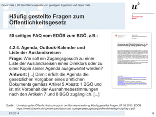 FS 2014
Open Data > 03: Rechtliche Aspekte von geistigem Eigentum und Open Data
Häufig gestellte Fragen zum
Öffentlichkeitsgesetz
50 seitiges FAQ vom EDÖB zum BGÖ, z.B.:
4.2.4. Agenda, Outlook-Kalender und
Liste der Auslandsreisen
Frage: Wie soll ein Zugangsgesuch zu einer
Liste der Auslandsreisen eines Direktors oder zu
einer Kopie seiner Agenda ausgewertet werden?
Antwort: [...] Damit erfüllt die Agenda die
gesetzlichen Vorgaben eines amtlichen
Dokuments gemäss Artikel 5 Absatz 1 BGÖ und
ist mit Vorbehalt der Ausnahmebestimmungen
nach den Artikeln 7 und 8 BGÖ zugänglich. [...]
18
Quelle: Umsetzung des Öffentlichkeitsprinzips in der Bundesverwaltung: Häufig gestellte Fragen, 07.08.2013, EDÖB
https://www.bj.admin.ch/content/dam/data/staat_buerger/gesetzgebung/oeffentlichkeitsprinzip/faq-d.pdf
 
