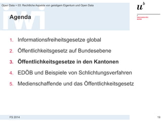 FS 2014
Open Data > 03: Rechtliche Aspekte von geistigem Eigentum und Open Data
Agenda
1. Informationsfreiheitsgesetze global
2. Öffentlichkeitsgesetz auf Bundesebene
3. Öffentlichkeitsgesetze in den Kantonen
4. EDÖB und Beispiele von Schlichtungsverfahren
5. Medienschaffende und das Öffentlichkeitsgesetz
19
 