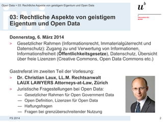 FS 2014
Open Data > 03: Rechtliche Aspekte von geistigem Eigentum und Open Data
03: Rechtliche Aspekte von geistigem
Eigentum und Open Data
Donnerstag, 6. März 2014
> Gesetzlicher Rahmen (Informationsrecht, Immaterialgüterrecht und
Datenschutz): Zugang zu und Verwertung von Informationen,
Informationsfreiheit (Öffentlichkeitsgesetze), Datenschutz, Übersicht
über freie Lizenzen (Creative Commons, Open Data Commons etc.)
Gastreferat im zweiten Teil der Vorlesung:
> Dr. Christian Laux, LL.M. Rechtsanwalt
LAUX LAWYERS Attorneys-at-Law, Zürich
> Juristische Fragestellungen bei Open Data:
— Gesetzlicher Rahmen für Open Government Data
— Open Definition, Lizenzen für Open Data
— Haftungsfragen
— Fragen bei grenzüberschreitender Nutzung
2
 