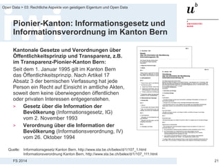 FS 2014
Open Data > 03: Rechtliche Aspekte von geistigem Eigentum und Open Data
Pionier-Kanton: Informationsgesetz und
Informationsverordnung im Kanton Bern
Kantonale Gesetze und Verordnungen über
Öffentlichkeitsprinzip und Transparenz, z.B.
im Transparenz-Pionier-Kanton Bern:
Seit dem 1. Januar 1995 gilt im Kanton Bern
das Öffentlichkeitsprinzip. Nach Artikel 17
Absatz 3 der bernischen Verfassung hat jede
Person ein Recht auf Einsicht in amtliche Akten,
soweit dem keine überwiegenden öffentlichen
oder privaten Interessen entgegenstehen.
> Gesetz über die Information der
Bevölkerung (Informationsgesetz, IG)
vom 2. November 1993
> Verordnung über die Information der
Bevölkerung (Informationsverordnung, IV)
vom 26. Oktober 1994
21
Quelle: Informationsgesetz Kanton Bern, http://www.sta.be.ch/belex/d/1/107_1.html
Informationsverordnung Kanton Bern, http://www.sta.be.ch/belex/d/1/107_111.html
 