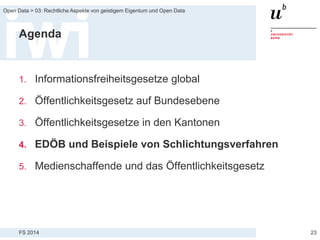 FS 2014
Open Data > 03: Rechtliche Aspekte von geistigem Eigentum und Open Data
Agenda
1. Informationsfreiheitsgesetze global
2. Öffentlichkeitsgesetz auf Bundesebene
3. Öffentlichkeitsgesetze in den Kantonen
4. EDÖB und Beispiele von Schlichtungsverfahren
5. Medienschaffende und das Öffentlichkeitsgesetz
23
 