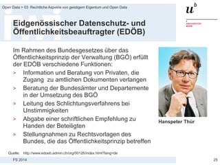 FS 2014
Open Data > 03: Rechtliche Aspekte von geistigem Eigentum und Open Data
Eidgenössischer Datenschutz- und
Öffentlichkeitsbeauftragter (EDÖB)
Im Rahmen des Bundesgesetzes über das
Öffentlichkeitsprinzip der Verwaltung (BGÖ) erfüllt
der EDÖB verschiedene Funktionen:
> Information und Beratung von Privaten, die
Zugang zu amtlichen Dokumenten verlangen
> Beratung der Bundesämter und Departemente
in der Umsetzung des BGÖ
> Leitung des Schlichtungsverfahrens bei
Unstimmigkeiten
> Abgabe einer schriftlichen Empfehlung zu
Handen der Beteiligten
> Stellungnahmen zu Rechtsvorlagen des
Bundes, die das Öffentlichkeitsprinzip betreffen
25
Quelle: http://www.edoeb.admin.ch/org/00126/index.html?lang=de
Hanspeter Thür
 