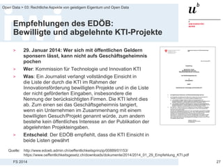 FS 2014
Open Data > 03: Rechtliche Aspekte von geistigem Eigentum und Open Data
Empfehlungen des EDÖB:
Bewilligte und abgelehnte KTI-Projekte
> 29. Januar 2014: Wer sich mit öffentlichen Geldern
sponsern lässt, kann nicht aufs Geschäftsgeheimnis
pochen
> Wer: Kommission für Technologie und Innovation KTI
> Was: Ein Journalist verlangt vollständige Einsicht in
die Liste der durch die KTI im Rahmen der
Innovationsförderung bewilligten Projekte und in die Liste
der nicht geförderten Eingaben, insbesondere die
Nennung der berücksichtigten Firmen. Die KTI lehnt dies
ab. Zum einen sei das Geschäftsgeheimnis tangiert,
wenn ein Unternehmen im Zusammenhang mit einem
bewilligten Gesuch/Projekt genannt würde, zum andern
bestehe kein öffentliches Interesse an der Publikation der
abgelehnten Projekteingaben.
> Entscheid: Der EDÖB empfiehlt, dass die KTI Einsicht in
beide Listen gewährt
27
Quelle: http://www.edoeb.admin.ch/oeffentlichkeitsprinzip/00889/01153/
https://www.oeffentlichkeitsgesetz.ch/downloads/dokumente/2014/2014_01_29_Empfehlung_KTI.pdf
 