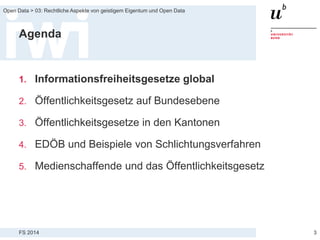 FS 2014
Open Data > 03: Rechtliche Aspekte von geistigem Eigentum und Open Data
Agenda
1. Informationsfreiheitsgesetze global
2. Öffentlichkeitsgesetz auf Bundesebene
3. Öffentlichkeitsgesetze in den Kantonen
4. EDÖB und Beispiele von Schlichtungsverfahren
5. Medienschaffende und das Öffentlichkeitsgesetz
3
 