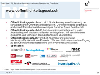 FS 2014
Open Data > 03: Rechtliche Aspekte von geistigem Eigentum und Open Data
www.oeffentlichkeitsgesetz.ch
> Öffentlichkeitsgesetz.ch setzt sich für die konsequente Umsetzung der
schweizerischen Öffentlichkeitsgesetze ein. Der ungehinderte Zugang zu
amtlichen Informationen ist ein wichtiges Gut einer freien Gesellschaft.
> Öffentlichkeitsgesetz.ch hilft die Informationsfreiheitsgesetze in den
Arbeitsalltag von Medienschaffenden zu integrieren. Wir sensibilisieren,
inspirieren und vernetzen Journalistinnen und Journalisten.
> Öffentlichkeitsgesetz.ch vermittelt Knowhow und unterstützt
Medienschaffende bei ihren Projekten. Wir vermitteln einen raschen Zugang
zu den Öffentlichkeitsgesetzen und den involvierten Amtsstellen.
> Sponsoren:
31
Quelle: https://www.oeffentlichkeitsgesetz.ch/deutsch/was-wir-wollen/
 