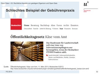 FS 2014
Open Data > 03: Rechtliche Aspekte von geistigem Eigentum und Open Data
Schlechtes Beispiel der Gebührenpraxis
32
Quelle: Öffentlichkeitsgesetz: Käse vom Amt, 11. März 2013, Beobachter 5/2013
http://www.beobachter.ch/justiz-behoerde/buerger-verwaltung/artikel/oeffentlichkeitsgesetz_kaese-vom-amt/
 