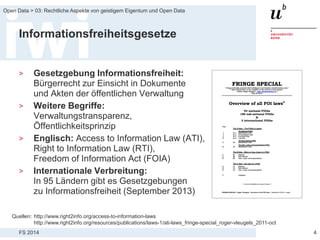 FS 2014
Open Data > 03: Rechtliche Aspekte von geistigem Eigentum und Open Data
Informationsfreiheitsgesetze
> Gesetzgebung Informationsfreiheit:
Bürgerrecht zur Einsicht in Dokumente
und Akten der öffentlichen Verwaltung
> Weitere Begriffe:
Verwaltungstransparenz,
Öffentlichkeitsprinzip
> Englisch: Access to Information Law (ATI),
Right to Information Law (RTI),
Freedom of Information Act (FOIA)
> Internationale Verbreitung:
In 95 Ländern gibt es Gesetzgebungen
zu Informationsfreiheit (September 2013)
4
Quellen: http://www.right2info.org/access-to-information-laws
http://www.right2info.org/resources/publications/laws-1/ati-laws_fringe-special_roger-vleugels_2011-oct
 