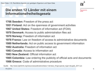 FS 2014
Open Data > 03: Rechtliche Aspekte von geistigem Eigentum und Open Data
Die ersten 12 Länder mit einem
Informationsfreiheitsgesetz
1766 Sweden: Freedom of the press act
1951 Finland: Act on the openness of government activities
1967 United States: Freedom of information act (FOIA)
1970 Denmark: Access to public administration files act
1970 Norway: Freedom of information act
1978 France: Law on freedom of access to administrative documents
1980 Netherlands: Act on public access to government information
1982 Australia: Freedom of information act
1983 Canada: Access to information act
1983 New Zealand: Official information act
1985 Colombia: Law ordering the publicity of official acts and documents
1986 Greece: Code of administrative procedure
6
Quelle: http://www.right2info.org/resources/publications/laws-1/ati-laws_fringe-special_roger-vleugels_2011-oct
 
