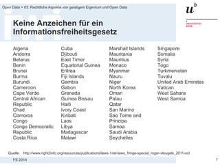 FS 2014
Open Data > 03: Rechtliche Aspekte von geistigem Eigentum und Open Data
Keine Anzeichen für ein
Informationsfreiheitsgesetz
Algeria
Andorra
Belarus
Benin
Brunei
Burma
Burundi
Cameroon
Cape Verde
Central African
Republic
Chad
Comoros
Congo
Congo Democratic
Republic
Costa Rica
7
Cuba
Djibouti
East Timor
Equatorial Guinea
Eritrea
Fiji Islands
Gambia
Gabon
Grenada
Guinea Bissau
Haiti
Ivory Coast
Kiribati
Laos
Libya
Madagascar
Malawi
Marshall Islands
Mauritania
Mauritius
Monaco
Myanmar
Nauru
Niger
North Korea
Oman
Palau
Qatar
San Marino
Sao Tome and
Principe
Samoa
Saudi Arabia
Seychelles
Singapore
Somalia
Syria
Togo
Turkmenistan
Tuvalu
United Arab Emirates
Vatican
West Sahara
West Samoa
Quelle: http://www.right2info.org/resources/publications/laws-1/ati-laws_fringe-special_roger-vleugels_2011-oct
 