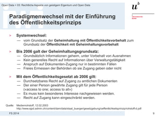 FS 2014
Open Data > 03: Rechtliche Aspekte von geistigem Eigentum und Open Data
Paradigmenwechsel mit der Einführung
des Öffentlichkeitsprinzips
> Systemwechsel:
— vom Grundsatz der Geheimhaltung mit Öffentlichkeitsvorbehalt zum
Grundsatz der Öffentlichkeit mit Geheimhaltungsvorbehalt
> Bis 2006 galt der Geheimhaltungsgrundsatz:
— Grundsätzlich Informationen geheim, unter Vorbehalt von Ausnahmen
— Kein generelles Recht auf Informationen über Verwaltungstätigkeit
— Anspruch auf Dokumenten-Zugang nur in bestimmten Fällen
— Freies Ermessen der Behörden ob sie Zugang geben oder nicht
> Mit dem Öffentlichkeitsgesetzt ab 2006 gilt:
— Durchsetzbares Recht auf Zugang zu amtlichen Dokumenten
— Der einer Person gewährte Zugang gilt für jede Person
(«access to one; access to all»)
— Es muss kein besonderes Interesse nachgewiesen werden.
— Recht auf Zugang kann eingeschränkt werden.
9
Quelle: Medienrohstoff, 12.02.2003
http://www.ejpd.admin.ch/content/dam/data/staat_buerger/gesetzgebung/oeffentlichkeitsprinzip/rohstoff-d.pdf
 
