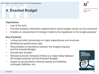 FS 2014
Open Data > 04: Open Finance Data und Applikationen
10
4. Enacted Budget
Importance:
> Law of the land
> Provides baseline information against which actual budget results can be compared
> Enables an assessment of changes made by the legislature to the budget proposal
Key Contents:
> Listing and brief commentary on major expenditures and revenues
> Nonfinancial performance data
> Reconciliation of deviations between the budget proposal
and the Enacted Budget
> Overall debt situation
> Revised economic forecast (if there is a major delay between
the budget proposal and the Enacted Budget)
> Impact on government’s financial assets and liabilities,
contingent liabilities, etc.
 