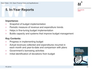FS 2014
Open Data > 04: Open Finance Data und Applikationen
11
5. In-Year Reports
Importance:
> Snapshot of budget implementation
> Periodic measure of revenue and expenditure trends
> Helps in fine-tuning budget implementation
> Builds capacity and systems that improve budget management
Key Contents:
> Progress in implementing budget
> Actual revenues collected and expenditures incurred in
each month and year-to-date and comparison with plans
> Government’s borrowing activities
> Initial identification of deviations from budget
 