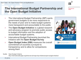 FS 2014
Open Data > 04: Open Finance Data und Applikationen
17
The International Budget Partnership and
the Open Budget Initiative
> The International Budget Partnership (IBP) wants
government budgets to be more responsive to
the needs of poor and to make budget systems
more transparent and accountable to the public
> The Open Budget Initiative is a global research
and advocacy program to promote public access
to budget information and the adoption of
accountable budget systems.
> International Budget Partnership launched the
Initiative with the Open Budget Survey
> Open Budget Index (OBI) measures the overall
commitment of countries surveyed to
transparency and to allow for comparisons
among them
Quelle: Open Budget Initiative
http://internationalbudget.org/what-we-do/major-ibp-initiatives/open-budget-initiative/
 