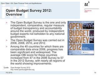 FS 2014
Open Data > 04: Open Finance Data und Applikationen
19
Open Budget Survey 2012:
Overview
> The Open Budget Survey is the one and only
independent, comparative, regular measure
of budget transparency and accountability
around the world, produced by independent
budget experts not beholden to any national
government.
> The Open Budget Survey was carried out in
2006, 2008, 2010, and 2012.
> Among the 40 countries for which there are
comparable data since 2006, progress has
been significant and widespread. The
average OBI score for these countries
increased from 47 in the 2006 Survey to 57
in the 2012 Survey, with nearly all regions of
the world showing improvements.
Quelle: Open Budget Survey 2012
http://www.openbudgetindex.org
 
