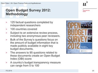 FS 2014
Open Data > 04: Open Finance Data und Applikationen
20
Open Budget Survey 2012:
Methodology
> 125 factual questions completed by
independent researchers
> 100 countries covered
> Subject to an extensive review process,
including two anonymous peer reviewers.
> Bulk of the Survey’s questions focus on
the amount of budget information that is
made publicly available in eight key
budget documents.
> The answers to 95 questions related to
these documents create an Open Budget
Index (OBI) score
> A country’s budget transparency measure
can range from 0 to 100
 