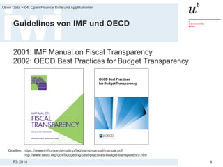 FS 2014
Open Data > 04: Open Finance Data und Applikationen
4
Guidelines von IMF und OECD
2001: IMF Manual on Fiscal Transparency
2002: OECD Best Practices for Budget Transparency
Quellen: https://www.imf.org/external/np/fad/trans/manual/manual.pdf
http://www.oecd.org/gov/budgeting/best-practices-budget-transparency.htm
 