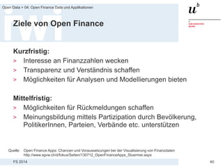 FS 2014
Open Data > 04: Open Finance Data und Applikationen
40
Ziele von Open Finance
Kurzfristig:
> Interesse an Finanzzahlen wecken
> Transparenz und Verständnis schaffen
> Möglichkeiten für Analysen und Modellierungen bieten
Mittelfristig:
> Möglichkeiten für Rückmeldungen schaffen
> Meinungsbildung mittels Partizipation durch Bevölkerung,
PolitikerInnen, Parteien, Verbände etc. unterstützen
Quelle: Open Finance Apps: Chancen und Voraussetzungen bei der Visualisierung von Finanzdaten
http://www.sgvw.ch/d/fokus/Seiten/130712_OpenFinanceApps_Stuermer.aspx
 