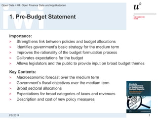 FS 2014
Open Data > 04: Open Finance Data und Applikationen
7
1. Pre-Budget Statement
Importance:
> Strengthens link between policies and budget allocations
> Identifies government’s basic strategy for the medium term
> Improves the rationality of the budget formulation process
> Calibrates expectations for the budget
> Allows legislators and the public to provide input on broad budget themes
Key Contents:
> Macroeconomic forecast over the medium term
> Government’s fiscal objectives over the medium term
> Broad sectoral allocations
> Expectations for broad categories of taxes and revenues
> Description and cost of new policy measures
 