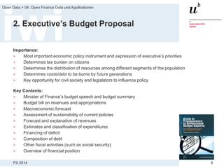 FS 2014
Open Data > 04: Open Finance Data und Applikationen
8
2. Executive’s Budget Proposal
Importance:
> Most important economic policy instrument and expression of executive’s priorities
> Determines tax burden on citizens
> Determines the distribution of resources among different segments of the population
> Determines costs/debt to be borne by future generations
> Key opportunity for civil society and legislators to influence policy
Key Contents:
> Minister of Finance’s budget speech and budget summary
> Budget bill on revenues and appropriations
> Macroeconomic forecast
> Assessment of sustainability of current policies
> Forecast and explanation of revenues
> Estimates and classification of expenditures
> Financing of deficit
> Composition of debt
> Other fiscal activities (such as social security)
> Overview of financial position
 