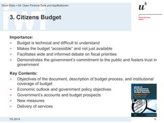 FS 2014
Open Data > 04: Open Finance Data und Applikationen
9
3. Citizens Budget
Importance:
> Budget is technical and difficult to understand
> Makes the budget “accessible” and not just available
> Facilitates wide and informed debate on fiscal priorities
> Demonstrates the government’s commitment to the public and fosters trust in
government
Key Contents:
> Objectives of the document, description of budget process, and institutional
coverage of budget
> Economic outlook and government policy objectives
> Government’s accounts and budget prospects
> New measures
> Delivery of services
 