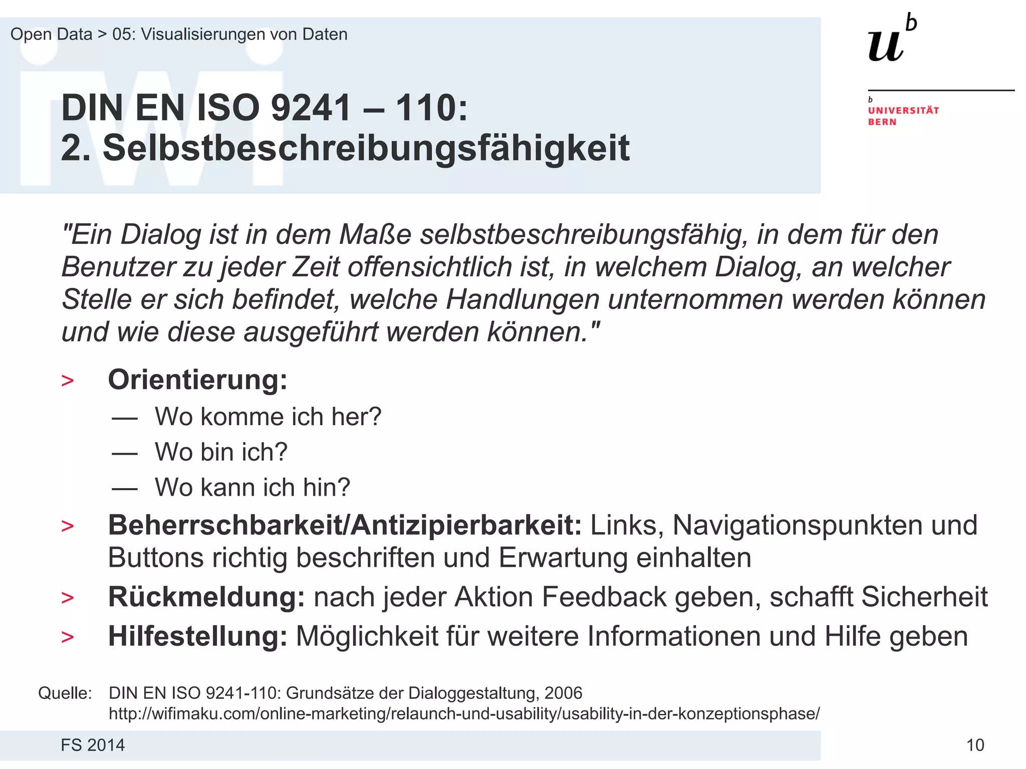 FS 2014
Open Data > 05: Visualisierungen von Daten
10
DIN EN ISO 9241 – 110:
2. Selbstbeschreibungsfähigkeit
"Ein Dialog ist in dem Maße selbstbeschreibungsfähig, in dem für den
Benutzer zu jeder Zeit offensichtlich ist, in welchem Dialog, an welcher
Stelle er sich befindet, welche Handlungen unternommen werden können
und wie diese ausgeführt werden können."
> Orientierung:
— Wo komme ich her?
— Wo bin ich?
— Wo kann ich hin?
> Beherrschbarkeit/Antizipierbarkeit: Links, Navigationspunkten und
Buttons richtig beschriften und Erwartung einhalten
> Rückmeldung: nach jeder Aktion Feedback geben, schafft Sicherheit
> Hilfestellung: Möglichkeit für weitere Informationen und Hilfe geben
Quelle: DIN EN ISO 9241-110: Grundsätze der Dialoggestaltung, 2006
http://wifimaku.com/online-marketing/relaunch-und-usability/usability-in-der-konzeptionsphase/
 