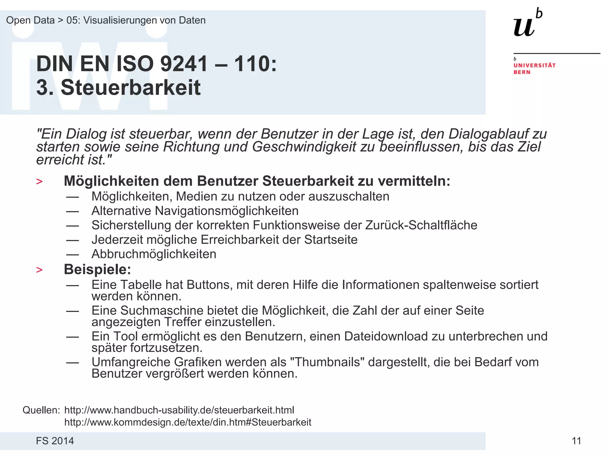 FS 2014
Open Data > 05: Visualisierungen von Daten
11
DIN EN ISO 9241 – 110:
3. Steuerbarkeit
"Ein Dialog ist steuerbar, wenn der Benutzer in der Lage ist, den Dialogablauf zu
starten sowie seine Richtung und Geschwindigkeit zu beeinflussen, bis das Ziel
erreicht ist."
> Möglichkeiten dem Benutzer Steuerbarkeit zu vermitteln:
— Möglichkeiten, Medien zu nutzen oder auszuschalten
— Alternative Navigationsmöglichkeiten
— Sicherstellung der korrekten Funktionsweise der Zurück-Schaltfläche
— Jederzeit mögliche Erreichbarkeit der Startseite
— Abbruchmöglichkeiten
> Beispiele:
— Eine Tabelle hat Buttons, mit deren Hilfe die Informationen spaltenweise sortiert
werden können.
— Eine Suchmaschine bietet die Möglichkeit, die Zahl der auf einer Seite
angezeigten Treffer einzustellen.
— Ein Tool ermöglicht es den Benutzern, einen Dateidownload zu unterbrechen und
später fortzusetzen.
— Umfangreiche Grafiken werden als "Thumbnails" dargestellt, die bei Bedarf vom
Benutzer vergrößert werden können.
Quellen: http://www.handbuch-usability.de/steuerbarkeit.html
http://www.kommdesign.de/texte/din.htm#Steuerbarkeit
 