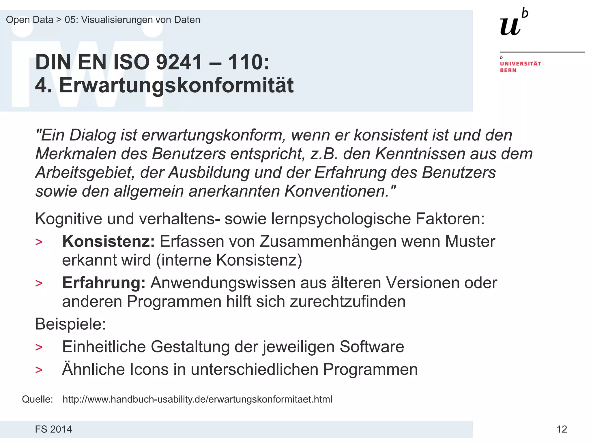 FS 2014
Open Data > 05: Visualisierungen von Daten
12
DIN EN ISO 9241 – 110:
4. Erwartungskonformität
"Ein Dialog ist erwartungskonform, wenn er konsistent ist und den
Merkmalen des Benutzers entspricht, z.B. den Kenntnissen aus dem
Arbeitsgebiet, der Ausbildung und der Erfahrung des Benutzers
sowie den allgemein anerkannten Konventionen."
Kognitive und verhaltens- sowie lernpsychologische Faktoren:
> Konsistenz: Erfassen von Zusammenhängen wenn Muster
erkannt wird (interne Konsistenz)
> Erfahrung: Anwendungswissen aus älteren Versionen oder
anderen Programmen hilft sich zurechtzufinden
Beispiele:
> Einheitliche Gestaltung der jeweiligen Software
> Ähnliche Icons in unterschiedlichen Programmen
Quelle: http://www.handbuch-usability.de/erwartungskonformitaet.html
 