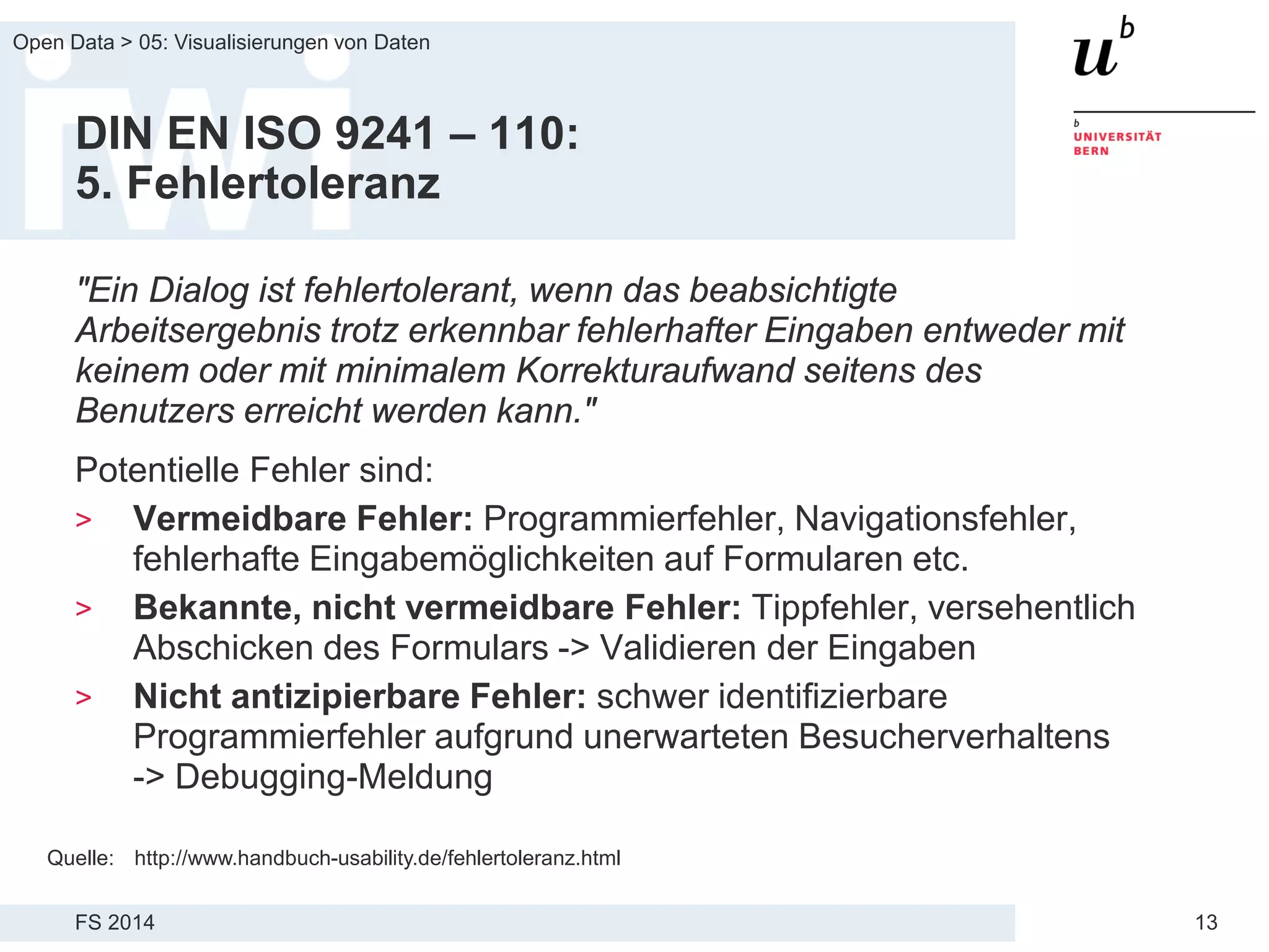 FS 2014
Open Data > 05: Visualisierungen von Daten
13
DIN EN ISO 9241 – 110:
5. Fehlertoleranz
"Ein Dialog ist fehlertolerant, wenn das beabsichtigte
Arbeitsergebnis trotz erkennbar fehlerhafter Eingaben entweder mit
keinem oder mit minimalem Korrekturaufwand seitens des
Benutzers erreicht werden kann."
Potentielle Fehler sind:
> Vermeidbare Fehler: Programmierfehler, Navigationsfehler,
fehlerhafte Eingabemöglichkeiten auf Formularen etc.
> Bekannte, nicht vermeidbare Fehler: Tippfehler, versehentlich
Abschicken des Formulars -> Validieren der Eingaben
> Nicht antizipierbare Fehler: schwer identifizierbare
Programmierfehler aufgrund unerwarteten Besucherverhaltens
-> Debugging-Meldung
Quelle: http://www.handbuch-usability.de/fehlertoleranz.html
 