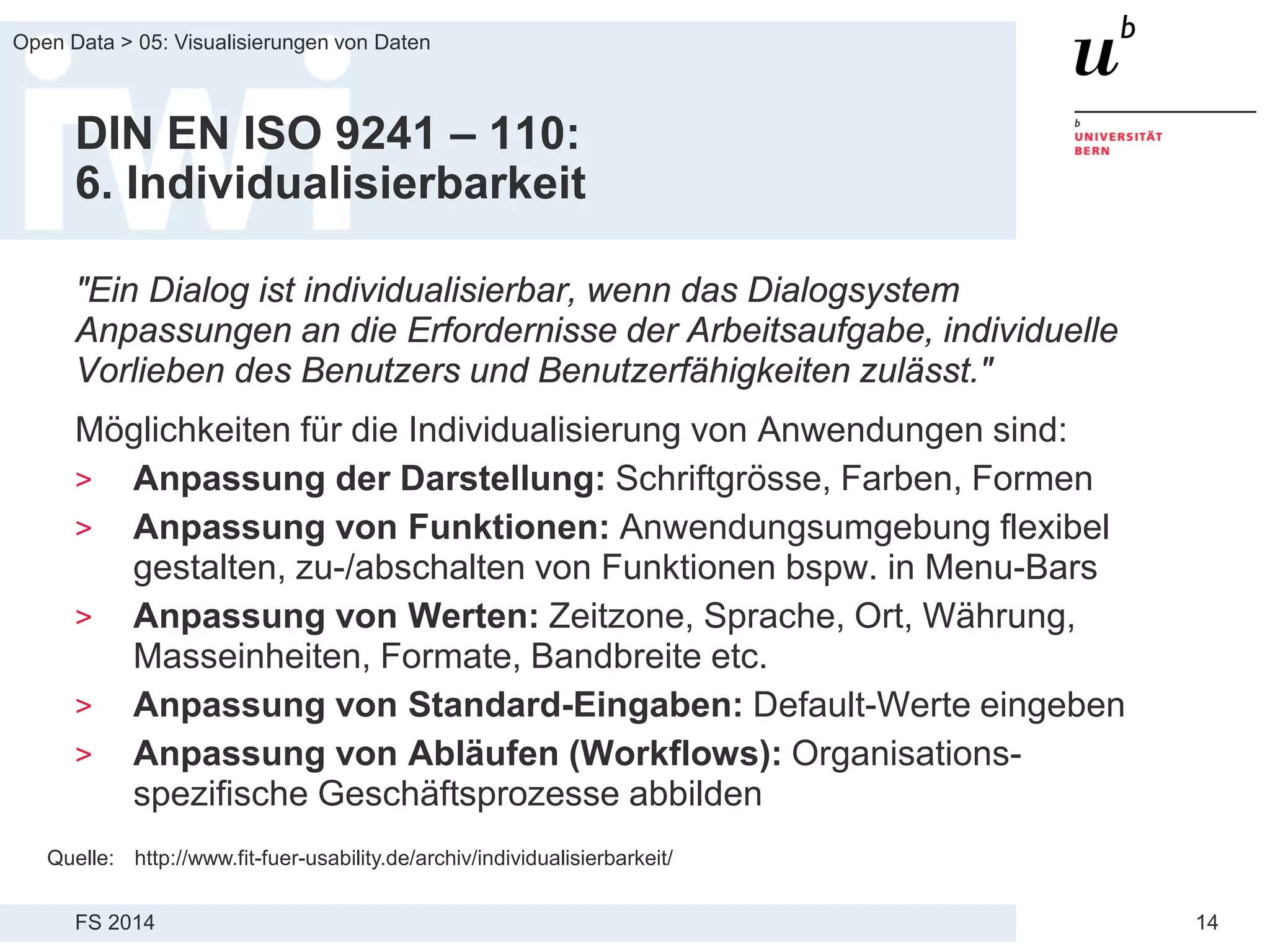 FS 2014
Open Data > 05: Visualisierungen von Daten
14
DIN EN ISO 9241 – 110:
6. Individualisierbarkeit
"Ein Dialog ist individualisierbar, wenn das Dialogsystem
Anpassungen an die Erfordernisse der Arbeitsaufgabe, individuelle
Vorlieben des Benutzers und Benutzerfähigkeiten zulässt."
Möglichkeiten für die Individualisierung von Anwendungen sind:
> Anpassung der Darstellung: Schriftgrösse, Farben, Formen
> Anpassung von Funktionen: Anwendungsumgebung flexibel
gestalten, zu-/abschalten von Funktionen bspw. in Menu-Bars
> Anpassung von Werten: Zeitzone, Sprache, Ort, Währung,
Masseinheiten, Formate, Bandbreite etc.
> Anpassung von Standard-Eingaben: Default-Werte eingeben
> Anpassung von Abläufen (Workflows): Organisations-
spezifische Geschäftsprozesse abbilden
Quelle: http://www.fit-fuer-usability.de/archiv/individualisierbarkeit/
 