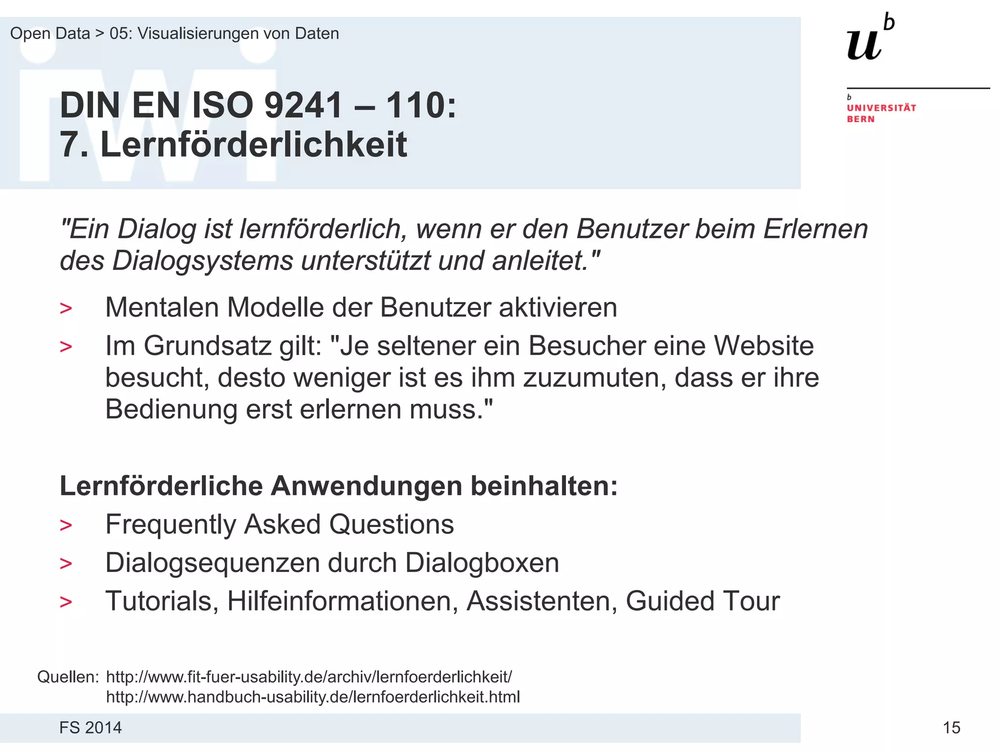 FS 2014
Open Data > 05: Visualisierungen von Daten
15
DIN EN ISO 9241 – 110:
7. Lernförderlichkeit
"Ein Dialog ist lernförderlich, wenn er den Benutzer beim Erlernen
des Dialogsystems unterstützt und anleitet."
> Mentalen Modelle der Benutzer aktivieren
> Im Grundsatz gilt: "Je seltener ein Besucher eine Website
besucht, desto weniger ist es ihm zuzumuten, dass er ihre
Bedienung erst erlernen muss."
Lernförderliche Anwendungen beinhalten:
> Frequently Asked Questions
> Dialogsequenzen durch Dialogboxen
> Tutorials, Hilfeinformationen, Assistenten, Guided Tour
Quellen: http://www.fit-fuer-usability.de/archiv/lernfoerderlichkeit/
http://www.handbuch-usability.de/lernfoerderlichkeit.html
 